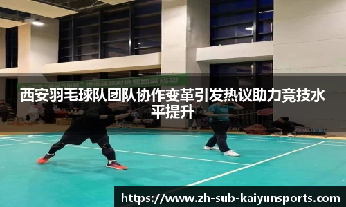 西安羽毛球队团队协作变革引发热议助力竞技水平提升